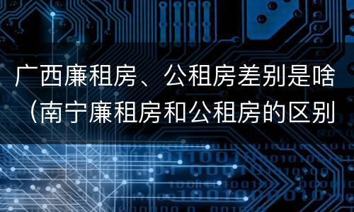 广西廉租房、公租房差别是啥（南宁廉租房和公租房的区别）