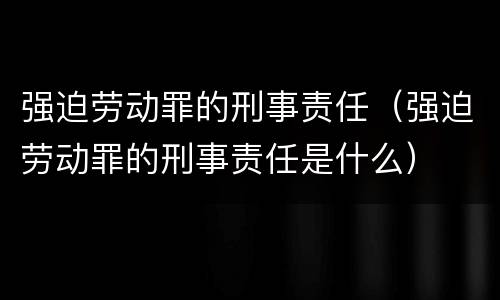 强迫劳动罪的刑事责任（强迫劳动罪的刑事责任是什么）