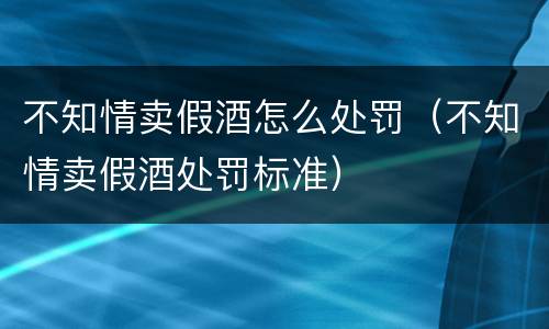 不知情卖假酒怎么处罚（不知情卖假酒处罚标准）