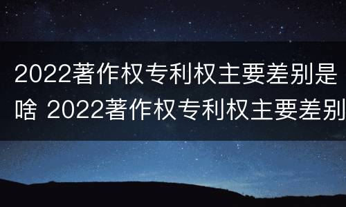 2022著作权专利权主要差别是啥 2022著作权专利权主要差别是啥呢