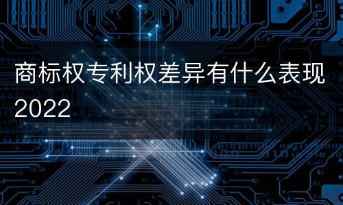 商标权专利权差异有什么表现2022