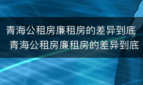 青海公租房廉租房的差异到底 青海公租房廉租房的差异到底多大