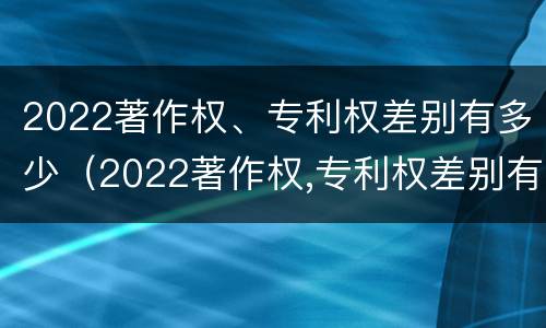 2022著作权、专利权差别有多少（2022著作权,专利权差别有多少年）