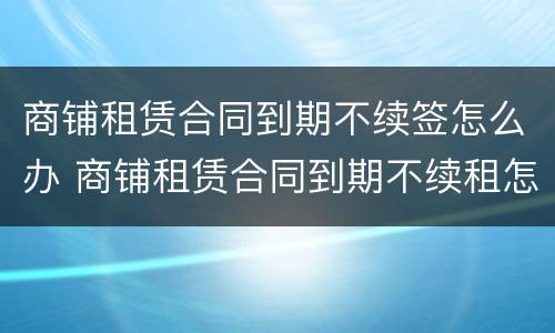 商铺租赁合同到期不续签怎么办 商铺租赁合同到期不续租怎么办