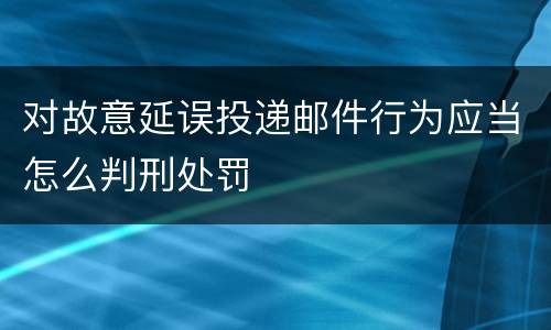 对故意延误投递邮件行为应当怎么判刑处罚