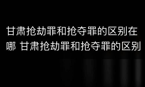 甘肃抢劫罪和抢夺罪的区别在哪 甘肃抢劫罪和抢夺罪的区别在哪儿