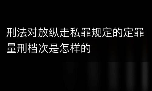 刑法对放纵走私罪规定的定罪量刑档次是怎样的