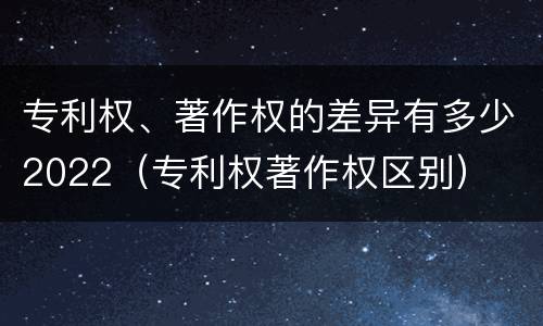 专利权、著作权的差异有多少2022（专利权著作权区别）