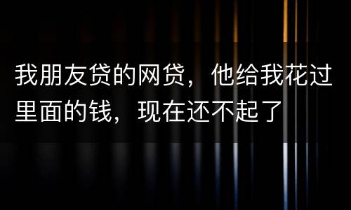 我朋友贷的网贷，他给我花过里面的钱，现在还不起了