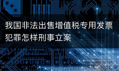 我国非法出售增值税专用发票犯罪怎样刑事立案