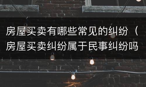 房屋买卖有哪些常见的纠纷（房屋买卖纠纷属于民事纠纷吗）