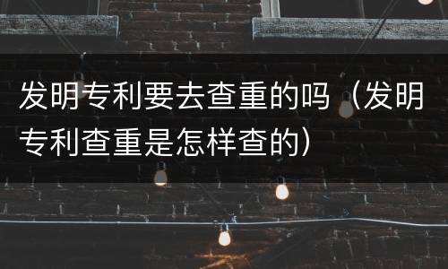 发明专利要去查重的吗（发明专利查重是怎样查的）