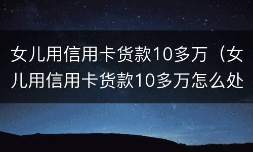 女儿用信用卡货款10多万（女儿用信用卡货款10多万怎么处理）