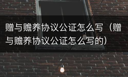 赠与赡养协议公证怎么写（赠与赡养协议公证怎么写的）