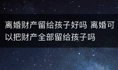 离婚财产留给孩子好吗 离婚可以把财产全部留给孩子吗