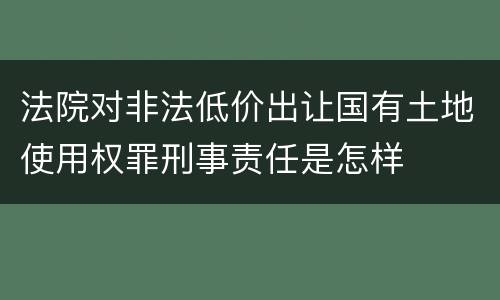 法院对非法低价出让国有土地使用权罪刑事责任是怎样