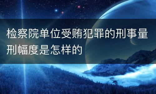 检察院单位受贿犯罪的刑事量刑幅度是怎样的