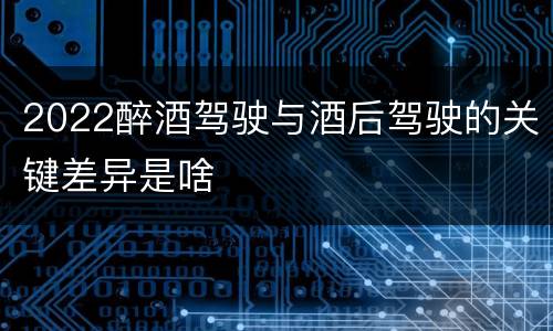 2022醉酒驾驶与酒后驾驶的关键差异是啥