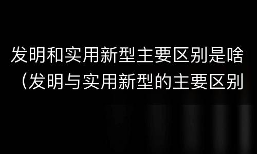 发明和实用新型主要区别是啥（发明与实用新型的主要区别）