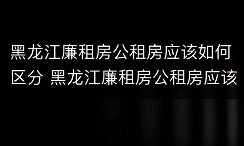 黑龙江廉租房公租房应该如何区分 黑龙江廉租房公租房应该如何区分产权