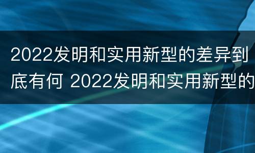 2022发明和实用新型的差异到底有何 2022发明和实用新型的差异到底有何意义呢