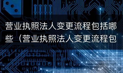 营业执照法人变更流程包括哪些（营业执照法人变更流程包括哪些内容）