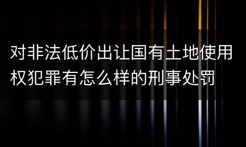 对非法低价出让国有土地使用权犯罪有怎么样的刑事处罚