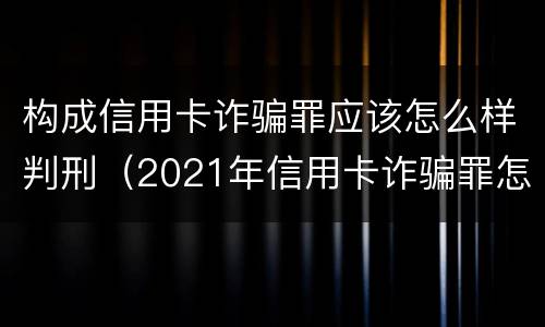 构成信用卡诈骗罪应该怎么样判刑（2021年信用卡诈骗罪怎么认定）