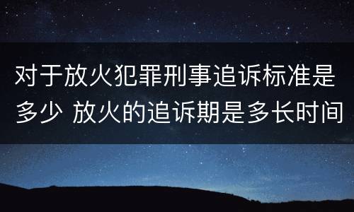 对于放火犯罪刑事追诉标准是多少 放火的追诉期是多长时间