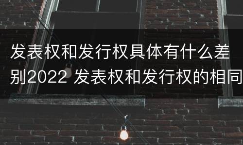 发表权和发行权具体有什么差别2022 发表权和发行权的相同点