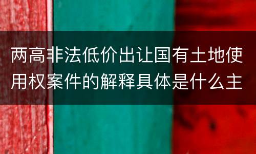 两高非法低价出让国有土地使用权案件的解释具体是什么主要规定