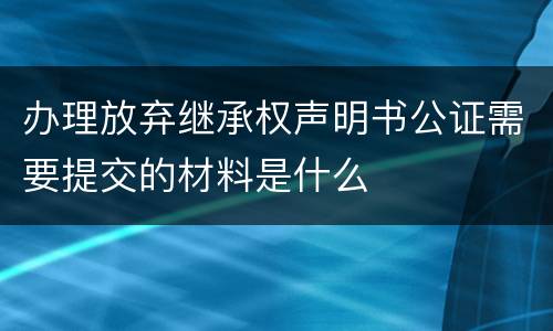 办理放弃继承权声明书公证需要提交的材料是什么