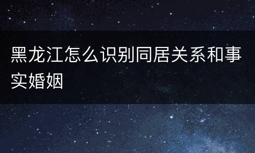 黑龙江怎么识别同居关系和事实婚姻