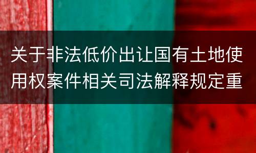 关于非法低价出让国有土地使用权案件相关司法解释规定重要内容都有哪些