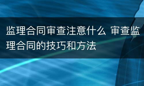 监理合同审查注意什么 审查监理合同的技巧和方法