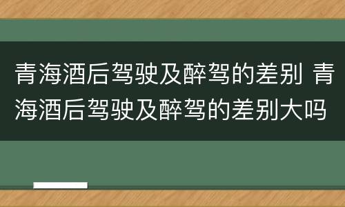 青海酒后驾驶及醉驾的差别 青海酒后驾驶及醉驾的差别大吗