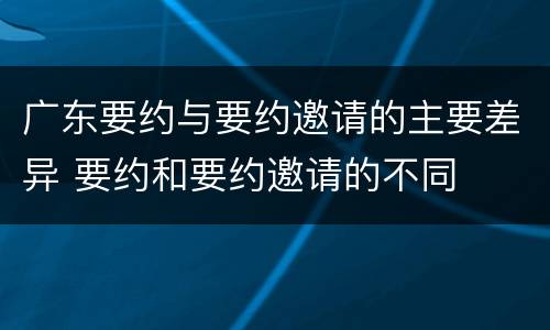 广东要约与要约邀请的主要差异 要约和要约邀请的不同