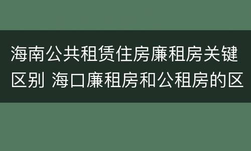 海南公共租赁住房廉租房关键区别 海口廉租房和公租房的区别