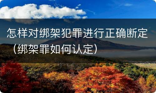 怎样对绑架犯罪进行正确断定（绑架罪如何认定）