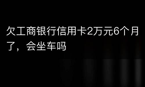 欠工商银行信用卡2万元6个月了，会坐车吗