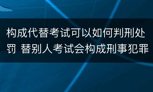 构成代替考试可以如何判刑处罚 替别人考试会构成刑事犯罪吗