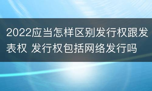 2022应当怎样区别发行权跟发表权 发行权包括网络发行吗