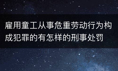 雇用童工从事危重劳动行为构成犯罪的有怎样的刑事处罚