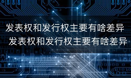 发表权和发行权主要有啥差异 发表权和发行权主要有啥差异呢