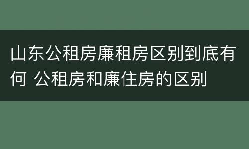 山东公租房廉租房区别到底有何 公租房和廉住房的区别