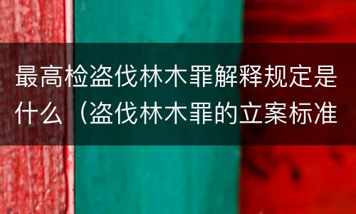 最高检盗伐林木罪解释规定是什么（盗伐林木罪的立案标准是）