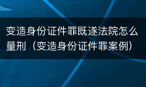 变造身份证件罪既遂法院怎么量刑（变造身份证件罪案例）