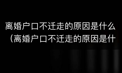 离婚户口不迁走的原因是什么（离婚户口不迁走的原因是什么呢）