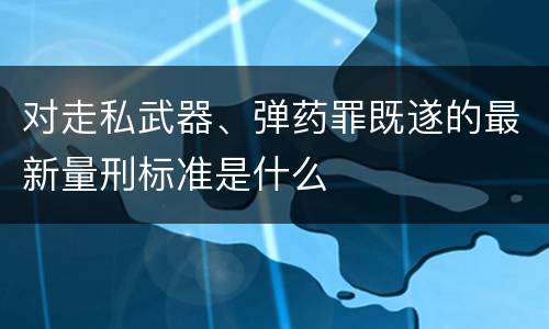 对走私武器、弹药罪既遂的最新量刑标准是什么