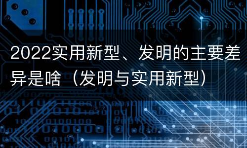 2022实用新型、发明的主要差异是啥（发明与实用新型）